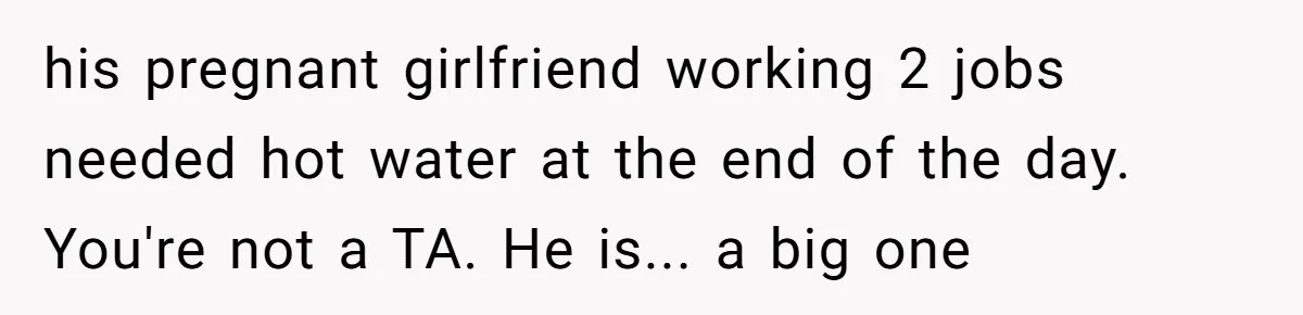 his pregnant girlfriend working 2 jobs needed hot water at the end of the day. You're not a TA. He is... a big one