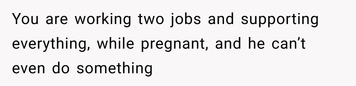You are working two jobs and supporting everything, while pregnant, and he can’t even do something