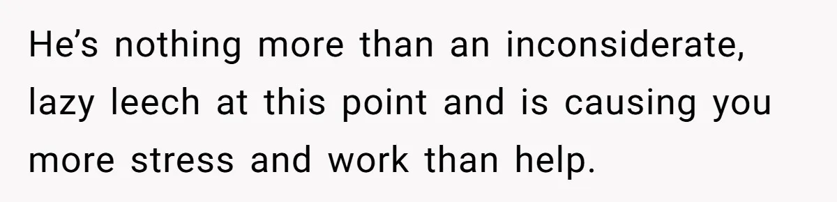 He’s nothing more than an inconsiderate, lazy leech at this point and is causing you more stress and work than help.