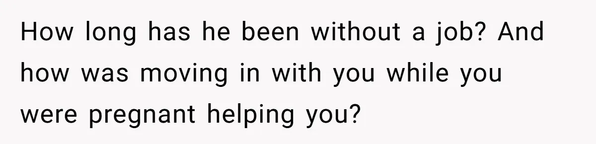 How long has he been without a job? And how was moving in with you while you were pregnant helping you?