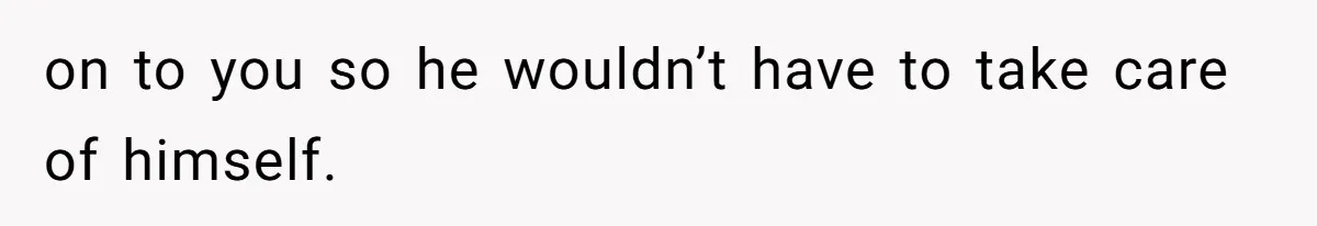 on to you so he wouldn’t have to take care of himself.