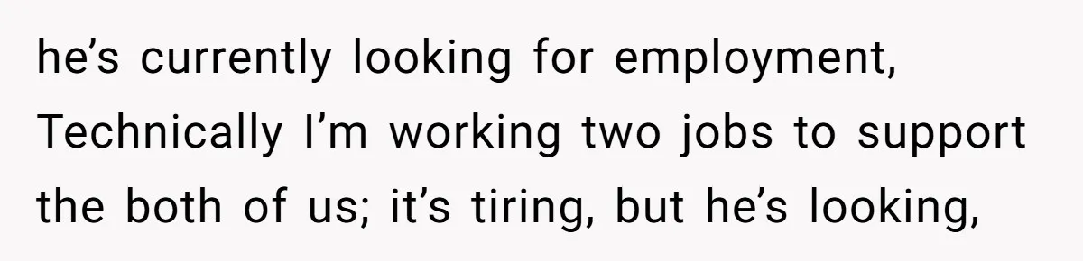 he’s currently looking for employment, Technically I’m working two jobs to support the both of us; it’s tiring, but he’s looking,