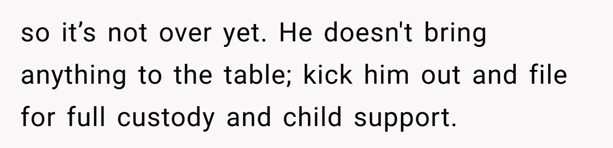 so it’s not over yet. He doesn't bring anything to the table; kick him out and file for full custody and child support.
