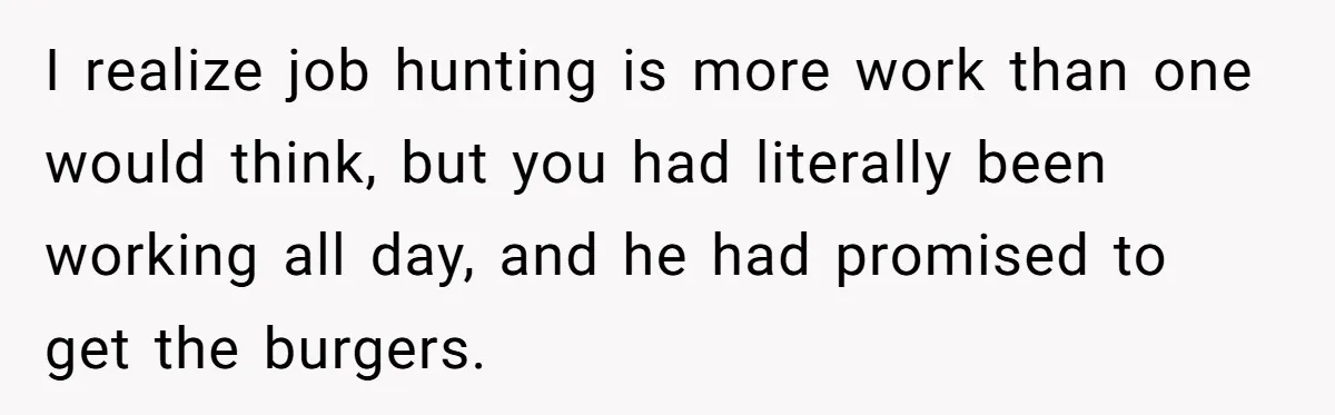 I realize job hunting is more work than one would think, but you had literally been working all day, and he had promised to get the burgers.