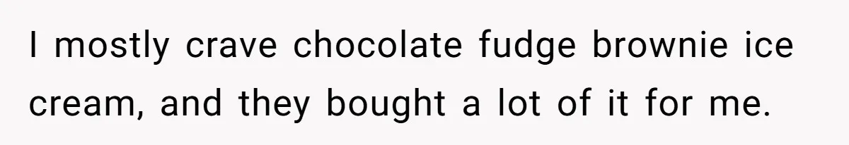 I mostly crave chocolate fudge brownie ice cream, and they bought a lot of it for me.