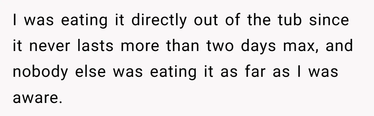 I was eating it directly out of the tub since it never lasts more than two days max, and nobody else was eating it as far as I was aware.