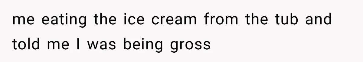 me eating the ice cream from the tub and told me I was being gross