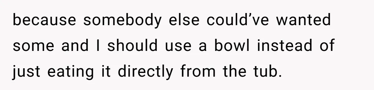 because somebody else could’ve wanted some and I should use a bowl instead of just eating it directly from the tub.