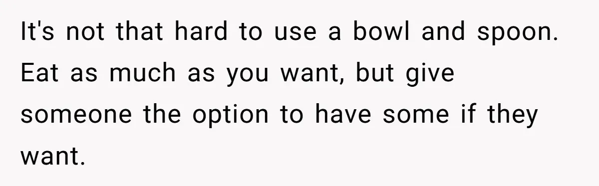 It's not that hard to use a bowl and spoon. Eat as much as you want, but give someone the option to have some if they want.