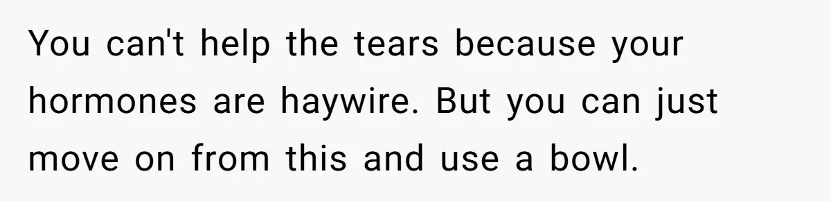 You can't help the tears because your hormones are haywire. But you can just move on from this and use a bowl.