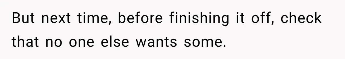 But next time, before finishing it off, check that no one else wants some.