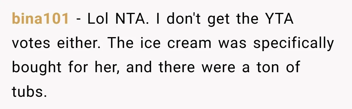 bina101 − Lol NTA. I don't get the YTA votes either. The ice cream was specifically bought for her, and there were a ton of tubs.