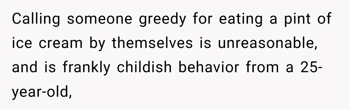 Calling someone greedy for eating a pint of ice cream by themselves is unreasonable, and is frankly childish behavior from a 25-year-old,