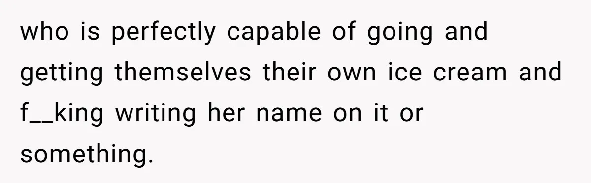 who is perfectly capable of going and getting themselves their own ice cream and f__king writing her name on it or something.