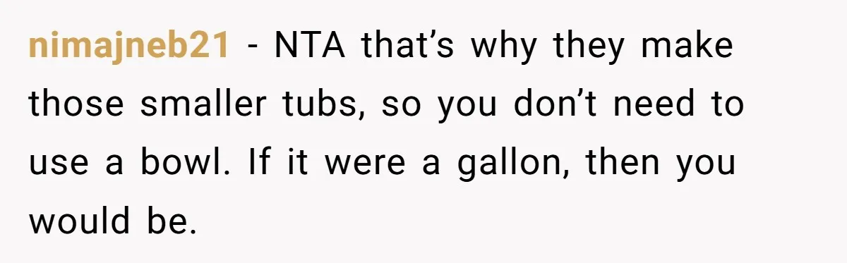 nimajneb21 − NTA that’s why they make those smaller tubs, so you don’t need to use a bowl. If it were a gallon, then you would be.