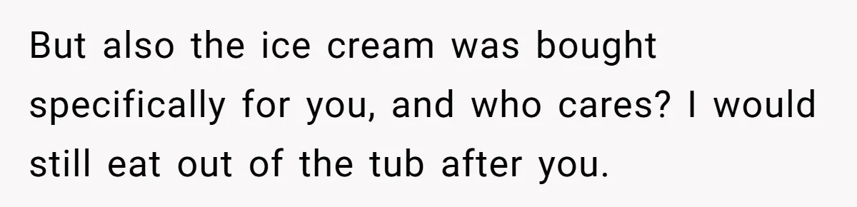But also the ice cream was bought specifically for you, and who cares? I would still eat out of the tub after you.