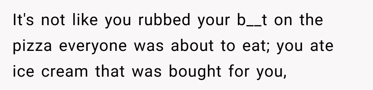 It's not like you rubbed your b__t on the pizza everyone was about to eat; you ate ice cream that was bought for you,
