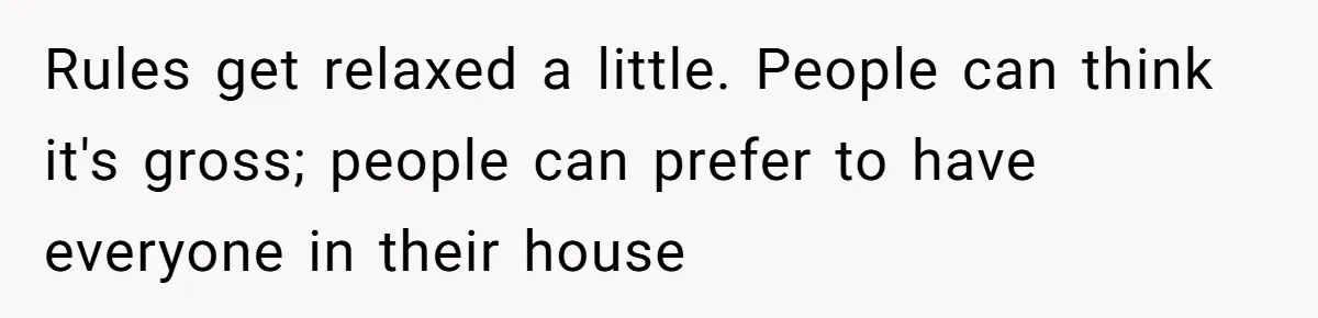 Rules get relaxed a little. People can think it's gross; people can prefer to have everyone in their house