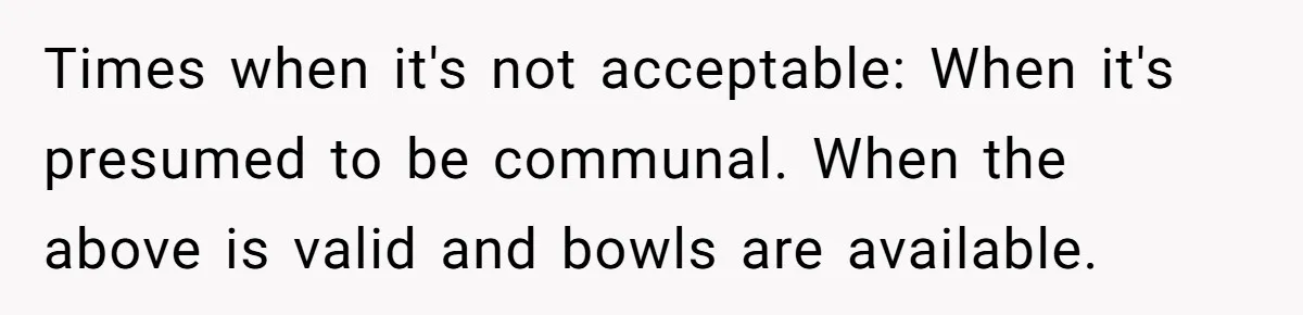 Times when it's not acceptable: When it's presumed to be communal. When the above is valid and bowls are available.