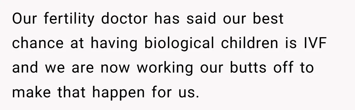Our fertility doctor has said our best chance at having biological children is IVF and we are now working our butts off to make that happen for us.