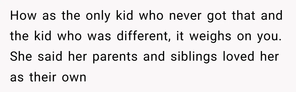 How as the only kid who never got that and the kid who was different, it weighs on you. She said her parents and siblings loved her as their own