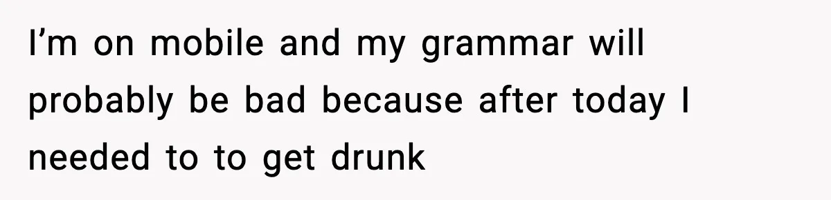 I’m on mobile and my grammar will probably be bad because after today I needed to to get drunk