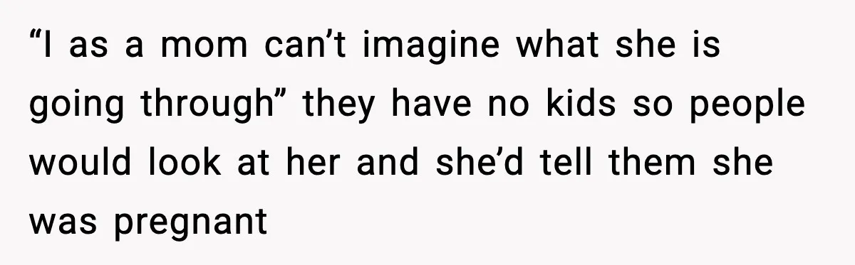 “I as a mom can’t imagine what she is going through” they have no kids so people would look at her and she’d tell them she was pregnant