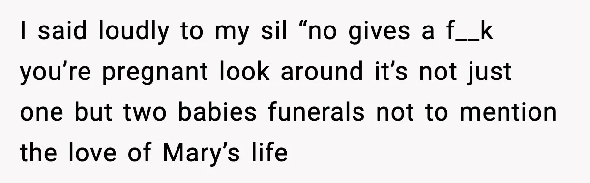 I said loudly to my sil “no gives a f__k you’re pregnant look around it’s not just one but two babies funerals not to mention the love of Mary’s life