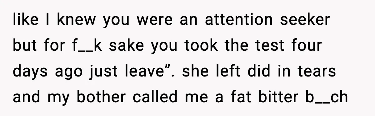 like I knew you were an attention seeker but for f__k sake you took the test four days ago just leave”. she left did in tears and my bother called...
