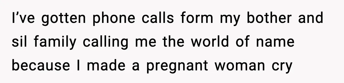 I’ve gotten phone calls form my bother and sil family calling me the world of name because I made a pregnant woman cry