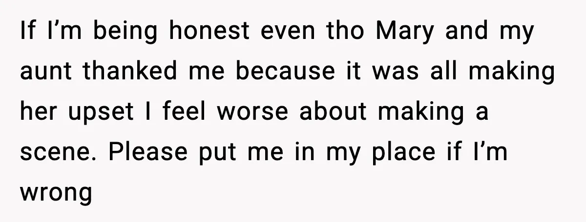 If I’m being honest even tho Mary and my aunt thanked me because it was all making her upset I feel worse about making a scene. Please put me in...
