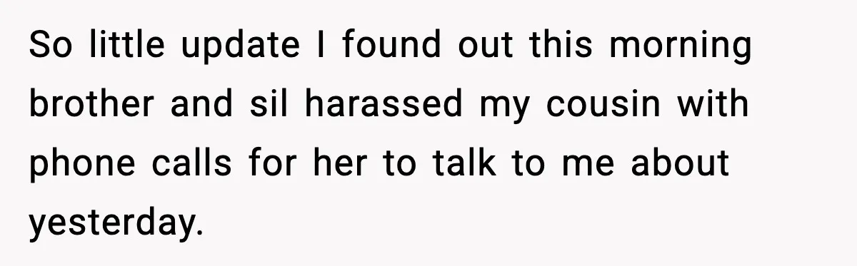 So little update I found out this morning brother and sil harassed my cousin with phone calls for her to talk to me about yesterday.