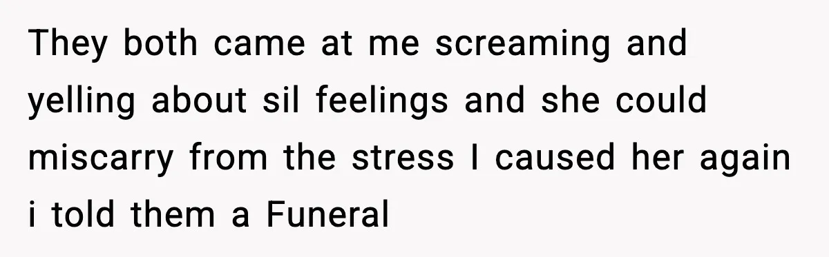 They both came at me screaming and yelling about sil feelings and she could miscarry from the stress I caused her again i told them a Funeral