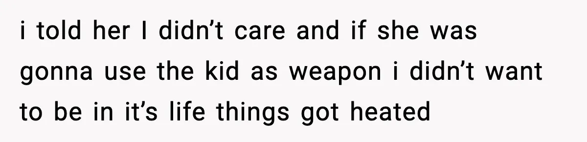 i told her I didn’t care and if she was gonna use the kid as weapon i didn’t want to be in it’s life things got heated