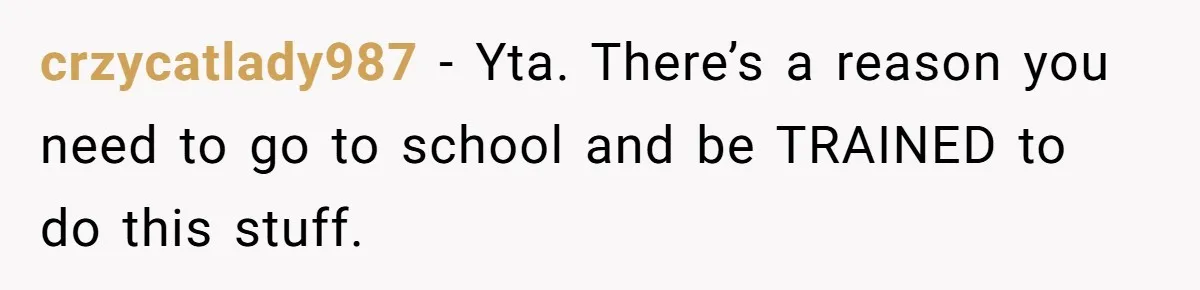 crzycatlady987 − Yta. There’s a reason you need to go to school and be TRAINED to do this stuff.