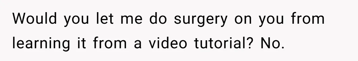Would you let me do surgery on you from learning it from a video tutorial? No.