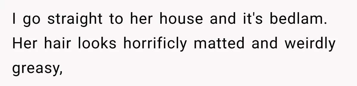 I go straight to her house and it's bedlam. Her hair looks horrificly matted and weirdly greasy,