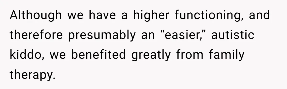 Although we have a higher functioning, and therefore presumably an “easier,” autistic kiddo, we benefited greatly from family therapy.