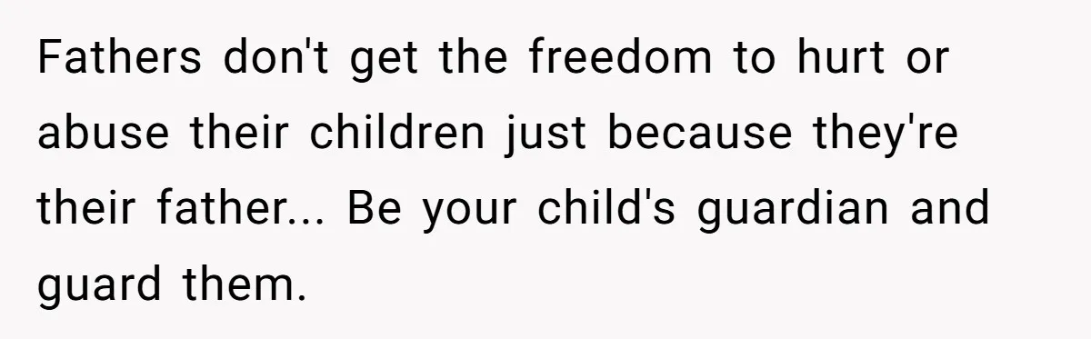 Fathers don't get the freedom to hurt or abuse their children just because they're their father... Be your child's guardian and guard them.