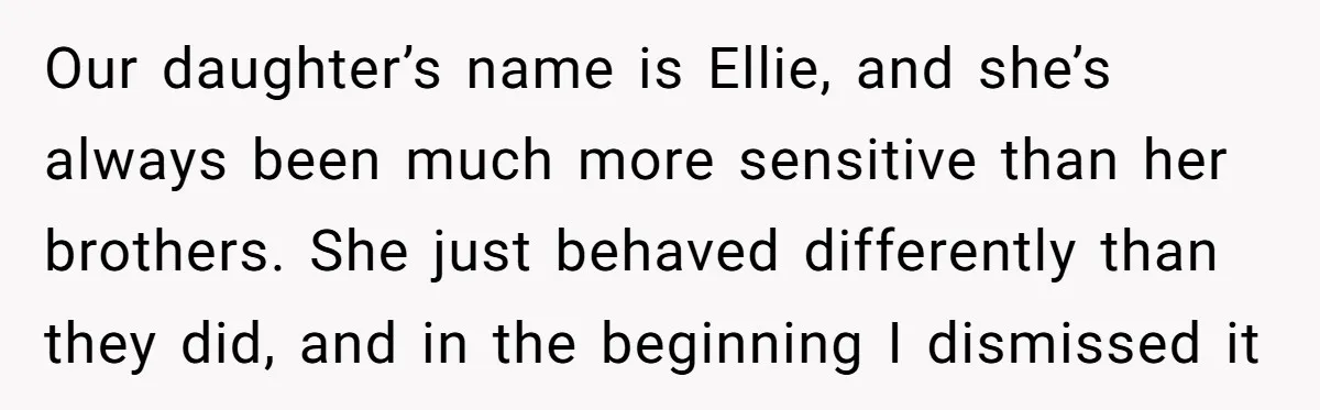 Our daughter’s name is Ellie, and she’s always been much more sensitive than her brothers. She just behaved differently than they did, and in the beginning I dismissed it