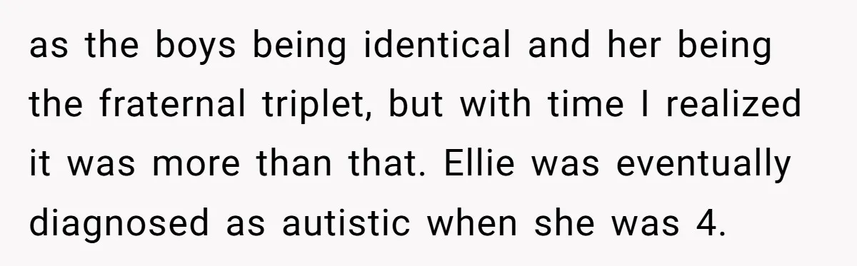 as the boys being identical and her being the fraternal triplet, but with time I realized it was more than that. Ellie was eventually diagnosed as autistic when she was...