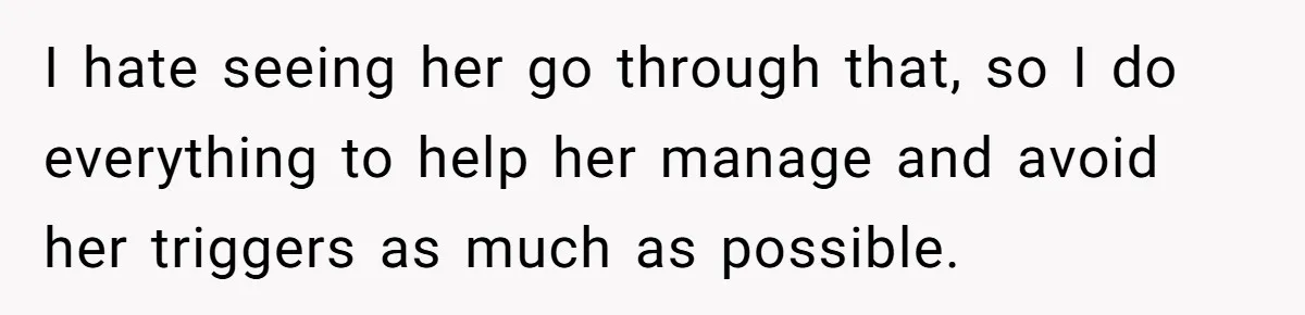 I hate seeing her go through that, so I do everything to help her manage and avoid her triggers as much as possible.
