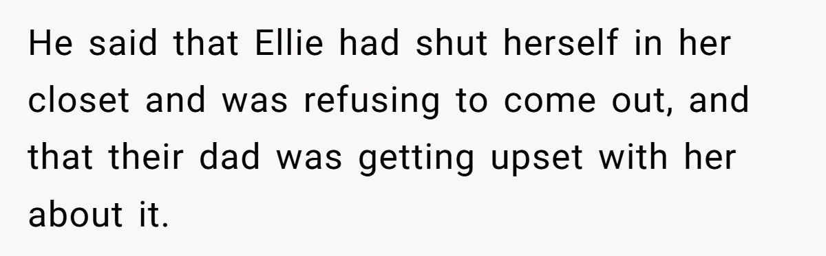 He said that Ellie had shut herself in her closet and was refusing to come out, and that their dad was getting upset with her about it.