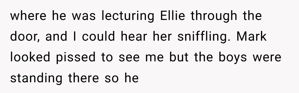 where he was lecturing Ellie through the door, and I could hear her sniffling. Mark looked pissed to see me but the boys were standing there so he