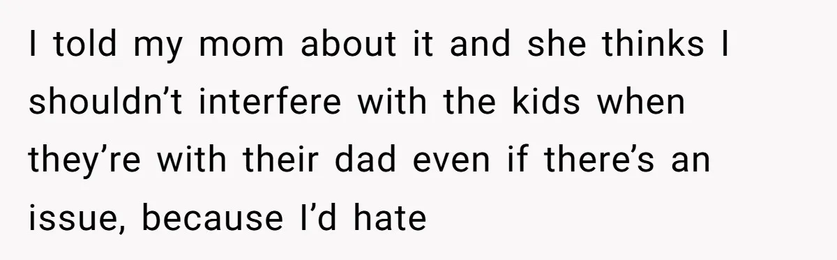 I told my mom about it and she thinks I shouldn’t interfere with the kids when they’re with their dad even if there’s an issue, because I’d hate