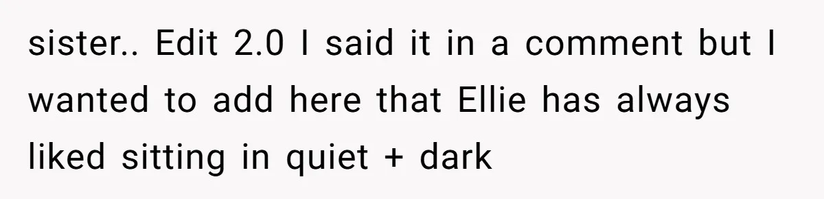 sister.. Edit 2.0 I said it in a comment but I wanted to add here that Ellie has always liked sitting in quiet + dark