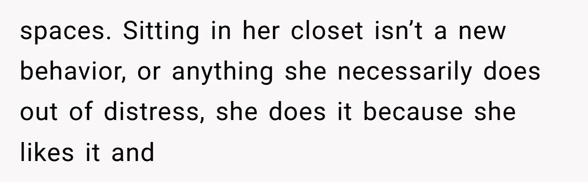 spaces. Sitting in her closet isn’t a new behavior, or anything she necessarily does out of distress, she does it because she likes it and