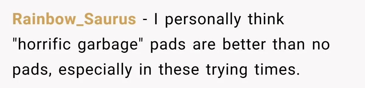 Rainbow_Saurus - I personally think "horrific garbage" pads are better than no pads, especially in these trying times.