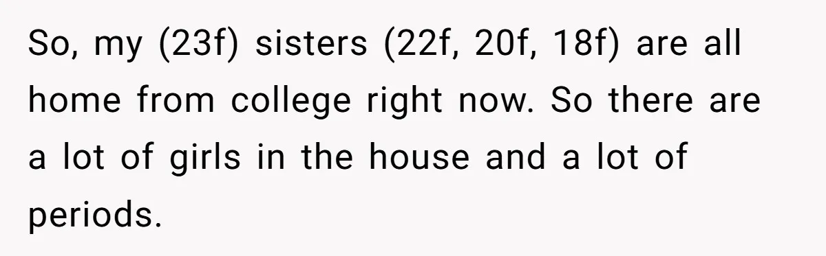 So, my (23f) sisters (22f, 20f, 18f) are all home from college right now. So there are a lot of girls in the house and a lot of periods.