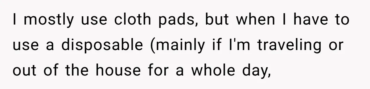 I mostly use cloth pads, but when I have to use a disposable (mainly if I'm traveling or out of the house for a whole day,